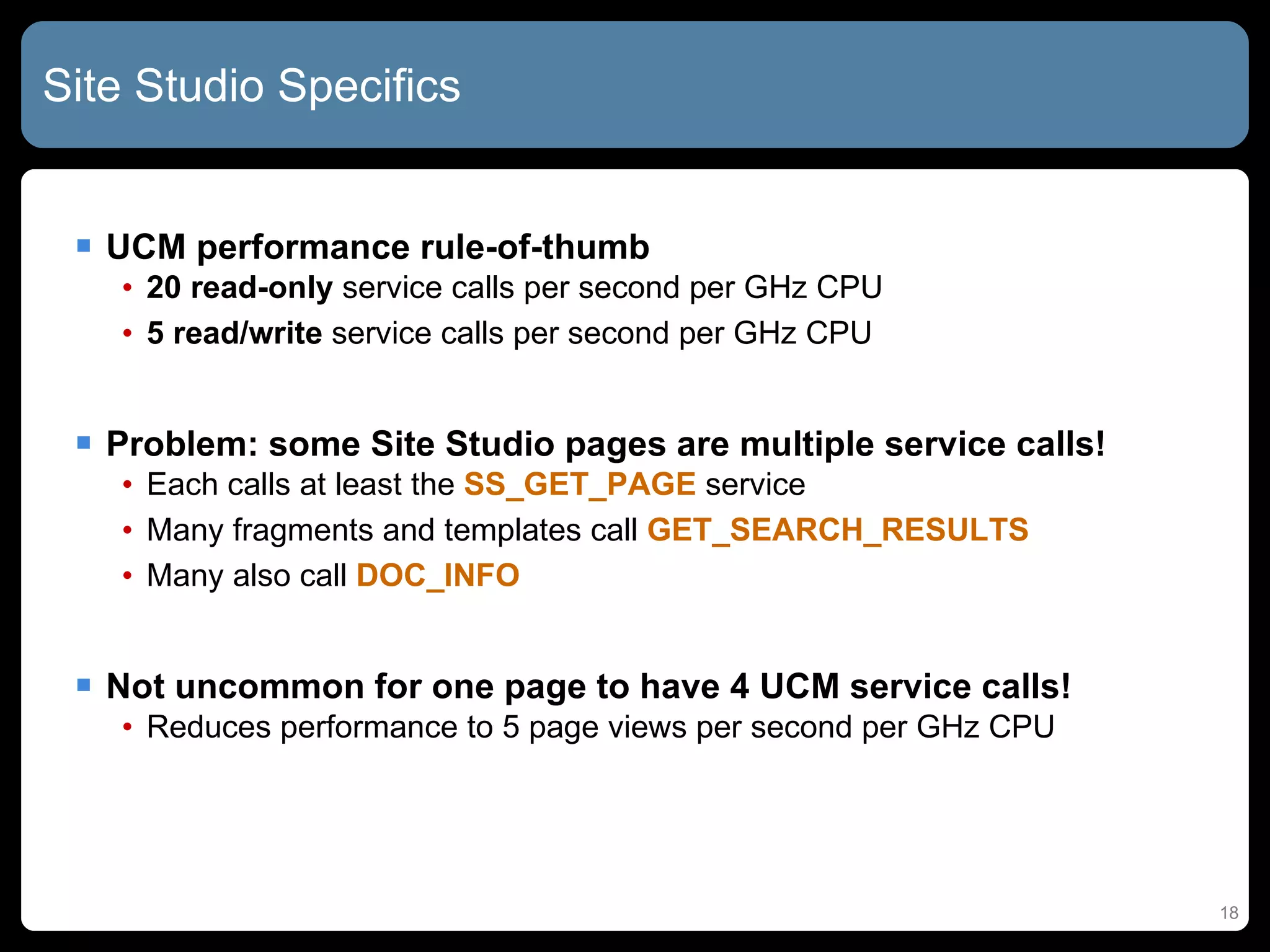 Site Studio Specifics  UCM performance rule-of-thumb 20 read-only  service calls per second per GHz CPU 5 read/write  service calls per second per GHz CPU Problem: some Site Studio pages are multiple service calls! Each calls at least the  SS_GET_PAGE  service Many fragments and templates call  GET_SEARCH_RESULTS Many also call  DOC_INFO Not uncommon for one page to have 4 UCM service calls! Reduces performance to 5 page views per second per GHz CPU 