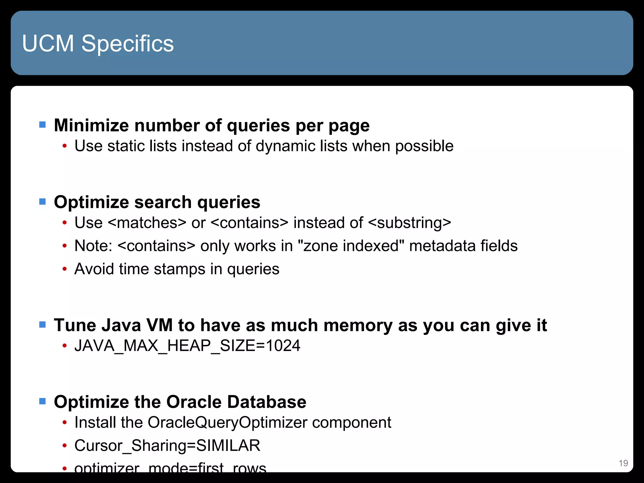 UCM Specifics Minimize number of queries per page Use static lists instead of dynamic lists when possible Optimize search queries Use <matches> or <contains> instead of <substring> Note: <contains> only works in &quot;zone indexed&quot; metadata fields Avoid time stamps in queries Tune Java VM to have as much memory as you can give it JAVA_MAX_HEAP_SIZE=1024 Optimize the Oracle Database Install the OracleQueryOptimizer component Cursor_Sharing=SIMILAR optimizer_mode=first_rows 