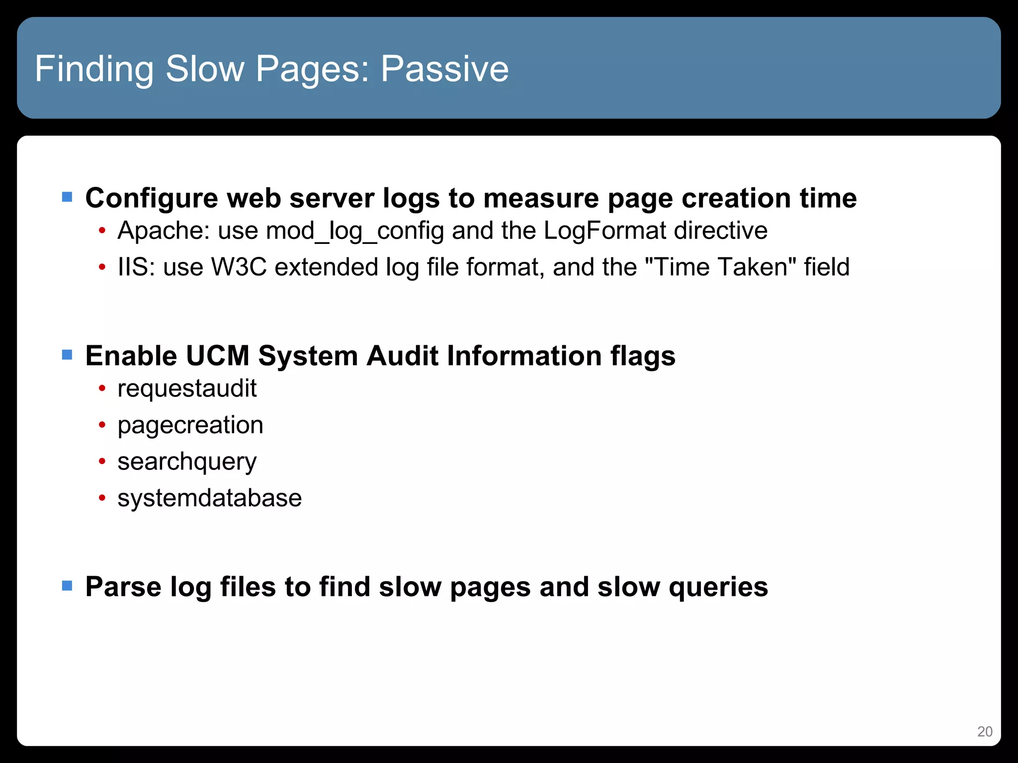 Finding Slow Pages: Passive Configure web server logs to measure page creation time Apache: use mod_log_config and the LogFormat directive IIS: use W3C extended log file format, and the &quot;Time Taken&quot; field Enable UCM System Audit Information flags requestaudit pagecreation searchquery systemdatabase Parse log files to find slow pages and slow queries 