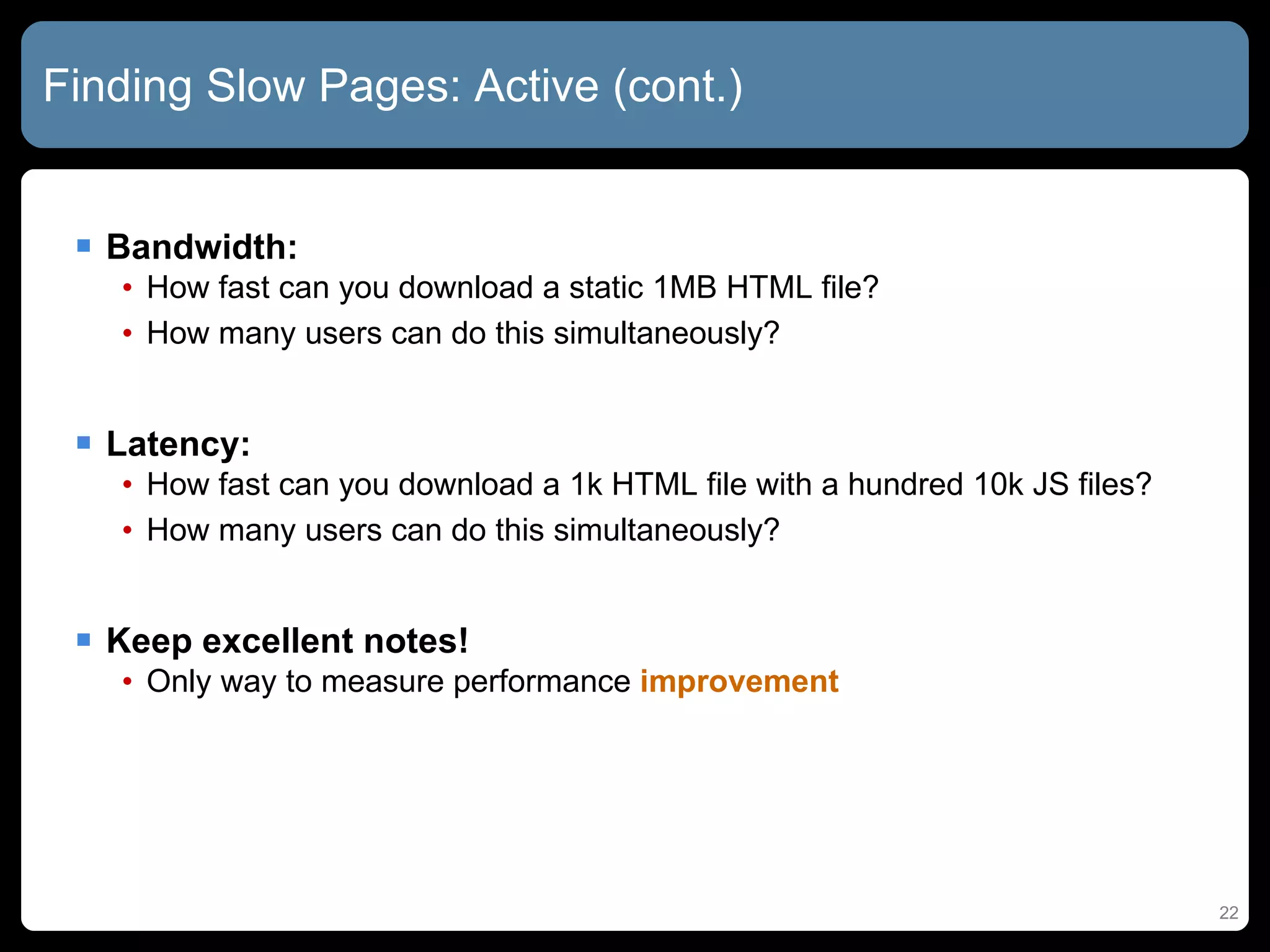 Finding Slow Pages: Active (cont.) Bandwidth:  How fast can you download a static 1MB HTML file? How many users can do this simultaneously? Latency:  How fast can you download a 1k HTML file with a hundred 10k JS files? How many users can do this simultaneously? Keep excellent notes! Only way to measure performance  improvement 