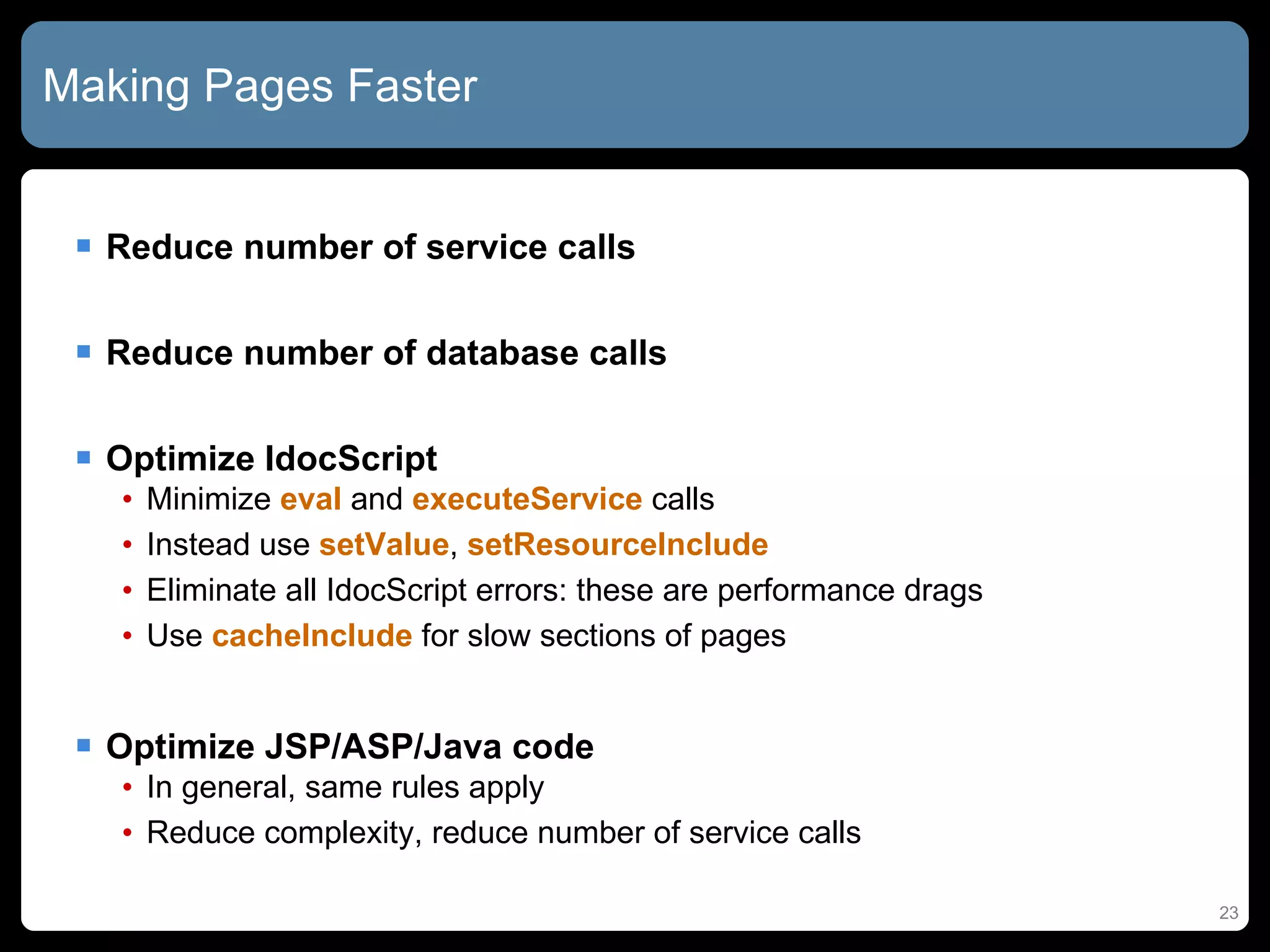Making Pages Faster Reduce number of service calls Reduce number of database calls Optimize IdocScript Minimize  eval  and  executeService  calls Instead use  setValue ,  setResourceInclude Eliminate all IdocScript errors: these are performance drags Use  cacheInclude  for slow sections of pages Optimize JSP/ASP/Java code In general, same rules apply Reduce complexity, reduce number of service calls 