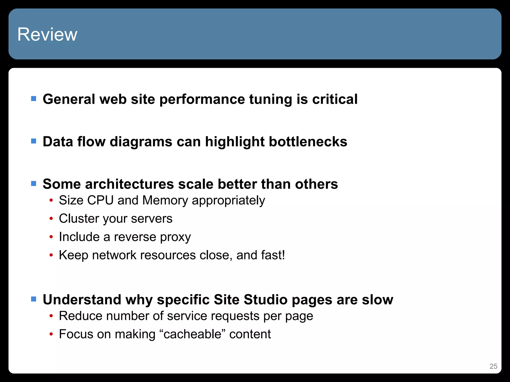 Review General web site performance tuning is critical Data flow diagrams can highlight bottlenecks Some architectures scale better than others Size CPU and Memory appropriately Cluster your servers Include a reverse proxy Keep network resources close, and fast! Understand why specific Site Studio pages are slow Reduce number of service requests per page Focus on making “cacheable” content 