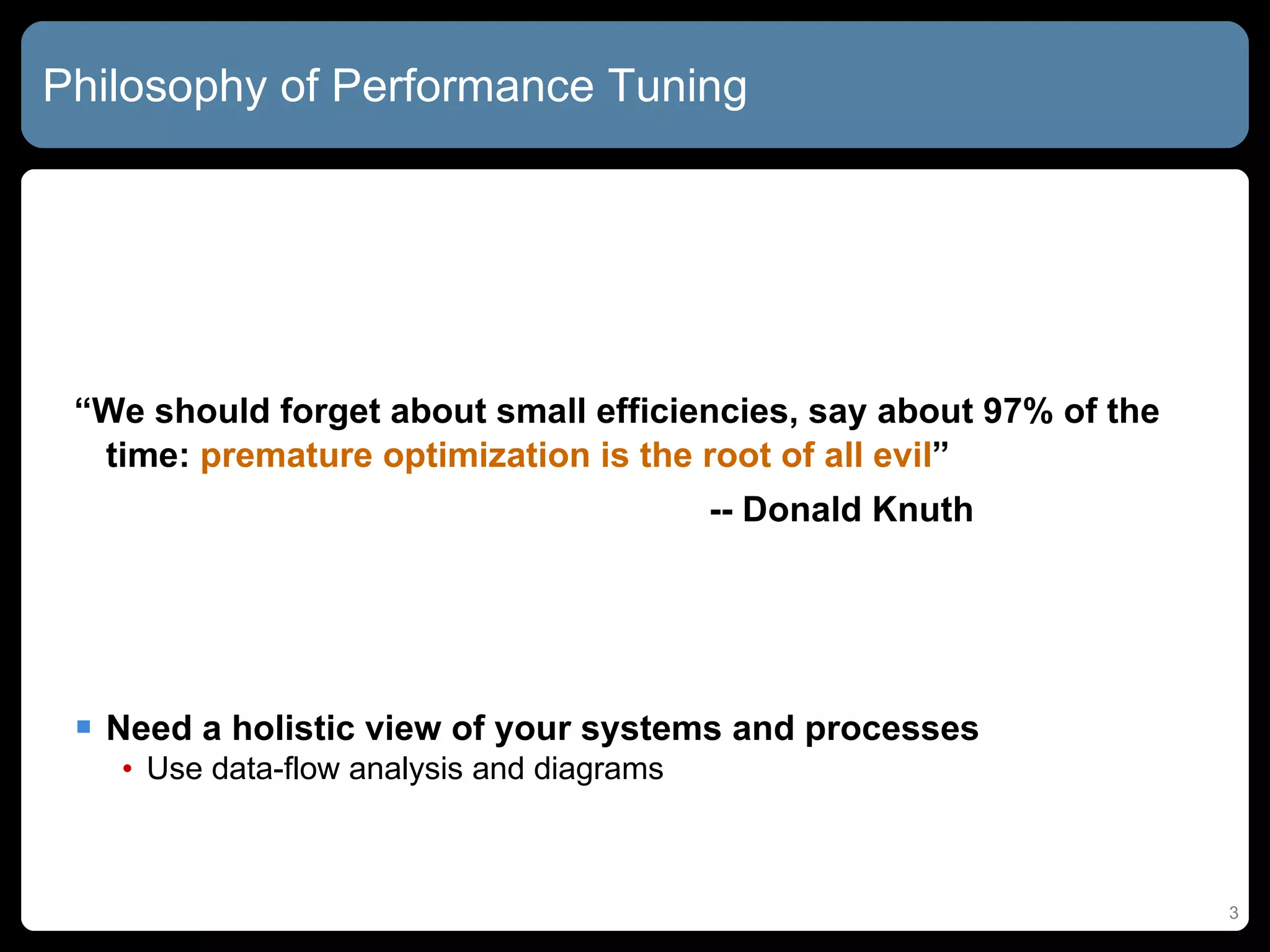 Philosophy of Performance Tuning “ We should forget about small efficiencies, say about 97% of the time:  premature optimization is the root of all evil ” -- Donald Knuth Need a holistic view of your systems and processes Use data-flow analysis and diagrams  