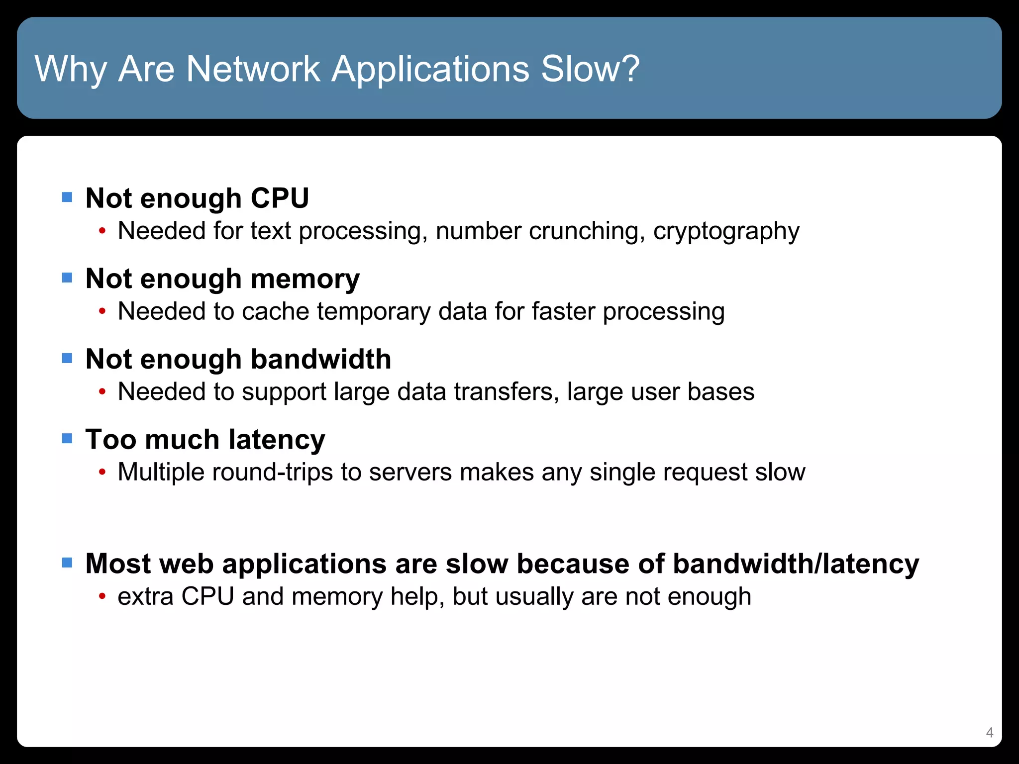 Why Are Network Applications Slow? Not enough CPU Needed for text processing, number crunching, cryptography Not enough memory Needed to cache temporary data for faster processing Not enough bandwidth Needed to support large data transfers, large user bases Too much latency Multiple round-trips to servers makes any single request slow Most web applications are slow because of bandwidth/latency  extra CPU and memory help, but usually are not enough 