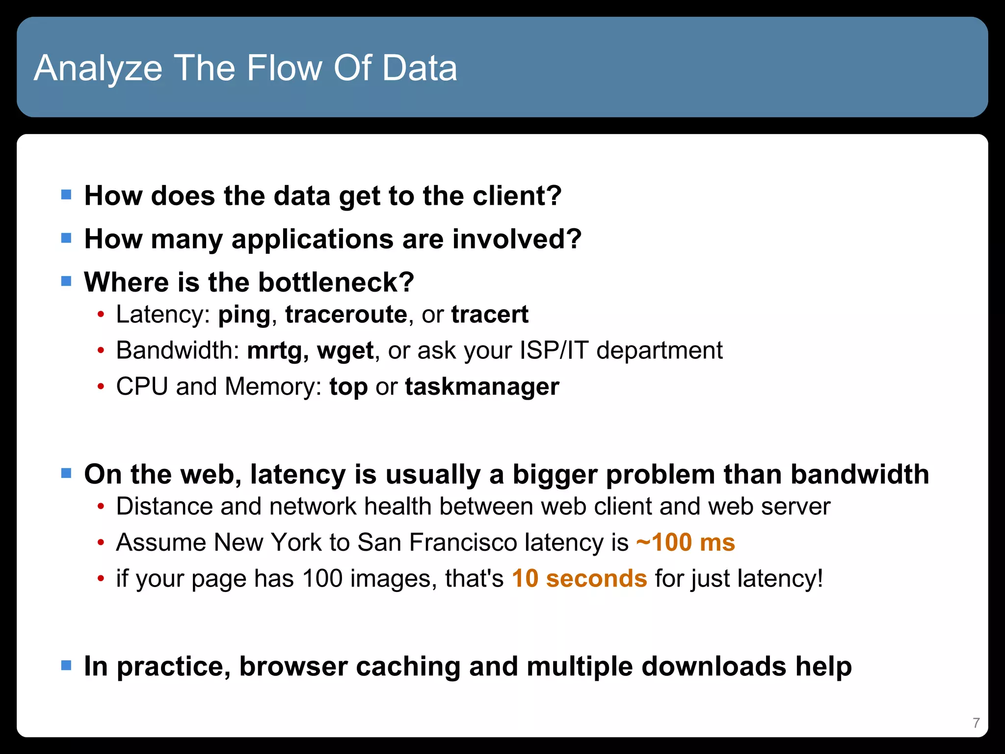 Analyze The Flow Of Data How does the data get to the client? How many applications are involved? Where is the bottleneck? Latency:  ping ,  traceroute , or  tracert Bandwidth:  mrtg,   wget , or ask your ISP/IT department CPU and Memory:  top  or  taskmanager On the web, latency is usually a bigger problem than bandwidth Distance and network health between web client and web server Assume New York to San Francisco latency is  ~100 ms if your page has 100 images, that's  10 seconds  for just latency! In practice, browser caching and multiple downloads help 