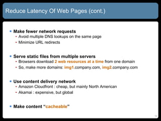 Reduce Latency Of Web Pages (cont.) Make fewer network requests Avoid multiple DNS lookups on the same page Minimize URL redirects Serve static files from multiple servers Browsers download  2 web resources at a time  from one domain So, make more domains:  img1 .company.com,  img2 .company.com Use content delivery network Amazon Cloudfront : cheap, but mainly North American  Akamai : expensive, but global Make content “ cacheable ” 