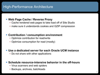 High-Performance Architecture Web Page Cache / Reverse Proxy Cache rendered web pages to take load off of Site Studio make sure it understands cookies and GZIP compression Contribution / consumption environment Optimize contribution for read/write Optimize consumption for read (mostly) Use a dedicated server for each Oracle UCM instance Do not share with other applications Schedule resource-intensive behavior in the off-hours Virus scanners and web spiders Backups, archives, batchloads 