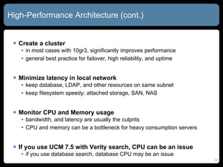 High-Performance Architecture (cont.) Create a cluster in most cases with 10gr3, significantly improves performance general best practice for failover, high reliability, and uptime Minimize latency in local network keep database, LDAP, and other resources on same subnet keep filesystem speedy: attached storage, SAN, NAS Monitor CPU and Memory usage bandwidth, and latency are usually the culprits CPU and memory can be a bottleneck for heavy consumption servers If you use UCM 7.5 with Verity search, CPU can be an issue if you use database search, database CPU may be an issue 