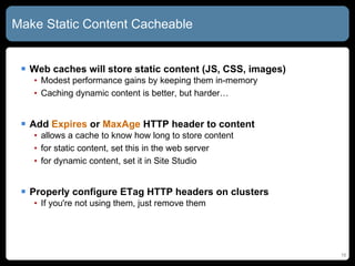 Make Static Content Cacheable Web caches will store static content (JS, CSS, images) Modest performance gains by keeping them in-memory Caching dynamic content is better, but harder… Add  Expires  or  MaxAge  HTTP header to content allows a cache to know how long to store content for static content, set this in the web server for dynamic content, set it in Site Studio Properly configure ETag HTTP headers on clusters If you're not using them, just remove them 