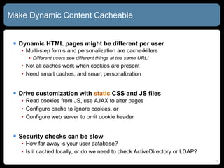 Make Dynamic Content Cacheable Dynamic HTML pages might be different per user Multi-step forms and personalization are cache-killers Different users see different things at the same URL! Not all caches work when cookies are present Need smart caches, and smart personalization Drive customization with  static  CSS and JS files Read cookies from JS, use AJAX to alter pages Configure cache to ignore cookies, or Configure web server to omit cookie header Security checks can be slow How far away is your user database? Is it cached locally, or do we need to check ActiveDirectory or LDAP? 