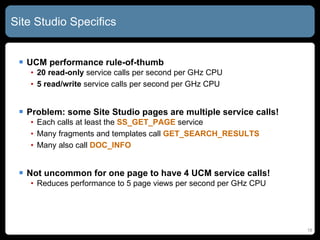 Site Studio Specifics  UCM performance rule-of-thumb 20 read-only  service calls per second per GHz CPU 5 read/write  service calls per second per GHz CPU Problem: some Site Studio pages are multiple service calls! Each calls at least the  SS_GET_PAGE  service Many fragments and templates call  GET_SEARCH_RESULTS Many also call  DOC_INFO Not uncommon for one page to have 4 UCM service calls! Reduces performance to 5 page views per second per GHz CPU 
