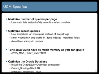 UCM Specifics Minimize number of queries per page Use static lists instead of dynamic lists when possible Optimize search queries Use <matches> or <contains> instead of <substring> Note: <contains> only works in &quot;zone indexed&quot; metadata fields Avoid time stamps in queries Tune Java VM to have as much memory as you can give it JAVA_MAX_HEAP_SIZE=1024 Optimize the Oracle Database Install the OracleQueryOptimizer component Cursor_Sharing=SIMILAR optimizer_mode=first_rows 