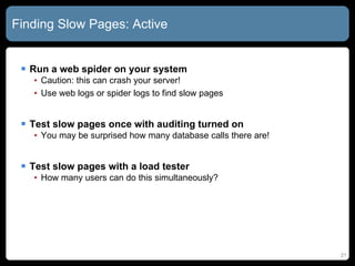 Finding Slow Pages: Active Run a web spider on your system Caution: this can crash your server! Use web logs or spider logs to find slow pages Test slow pages once with auditing turned on You may be surprised how many database calls there are! Test slow pages with a load tester How many users can do this simultaneously? 