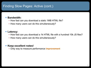 Finding Slow Pages: Active (cont.) Bandwidth:  How fast can you download a static 1MB HTML file? How many users can do this simultaneously? Latency:  How fast can you download a 1k HTML file with a hundred 10k JS files? How many users can do this simultaneously? Keep excellent notes! Only way to measure performance  improvement 