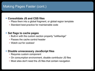 Making Pages Faster (cont.) Consolidate JS and CSS files Place them into a global fragment, or global region template Standard best-practice for maintainable code Set flags to cache pages Built-in with the custom section property &quot;ssMaxAge&quot; Passes the cache control header Watch out for cookies! Disable unnecessary JavaScript files Requires custom component On consumption environment, disable contributor JS files Most sites don't need the JS files that contain navigation 