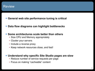 Review General web site performance tuning is critical Data flow diagrams can highlight bottlenecks Some architectures scale better than others Size CPU and Memory appropriately Cluster your servers Include a reverse proxy Keep network resources close, and fast! Understand why specific Site Studio pages are slow Reduce number of service requests per page Focus on making “cacheable” content 