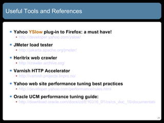 Useful Tools and References Yahoo  YSlow  plug-in to Firefox: a must have! http:// developer.yahoo.com/yslow / JMeter load tester http:// jakarta.apache.org/jmeter / Heritrix web crawler http:// crawler.archive.org / Varnish HTTP Accelerator http:// varnish.projects.linpro.no / Yahoo web site performance tuning best practices http:// developer.yahoo.com/performance/rules.html Oracle UCM performance tuning guide: http://download.oracle.com/docs/cd/E10316_01/cs/cs_doc_10/documentation/admin/performance_tuning_10en.pdf 
