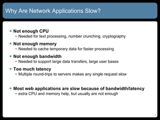 Why Are Network Applications Slow? Not enough CPU Needed for text processing, number crunching, cryptography Not enough memory Needed to cache temporary data for faster processing Not enough bandwidth Needed to support large data transfers, large user bases Too much latency Multiple round-trips to servers makes any single request slow Most web applications are slow because of bandwidth/latency  extra CPU and memory help, but usually are not enough 