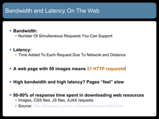 Bandwidth and Latency On The Web Bandwidth: Number Of Simultaneous Requests You Can Support Latency: Time Added To Each Request Due To Network and Distance A web page with 50 images means  51 HTTP requests ! High bandwidth and high latency? Pages “feel” slow 80-90% of response time spent in downloading web resources Images, CSS files, JS files, AJAX requests Source:  http:// developer.yahoo.com/performance/rules.html 