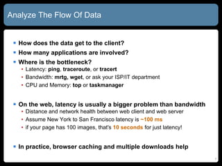 Analyze The Flow Of Data How does the data get to the client? How many applications are involved? Where is the bottleneck? Latency:  ping ,  traceroute , or  tracert Bandwidth:  mrtg,   wget , or ask your ISP/IT department CPU and Memory:  top  or  taskmanager On the web, latency is usually a bigger problem than bandwidth Distance and network health between web client and web server Assume New York to San Francisco latency is  ~100 ms if your page has 100 images, that's  10 seconds  for just latency! In practice, browser caching and multiple downloads help 