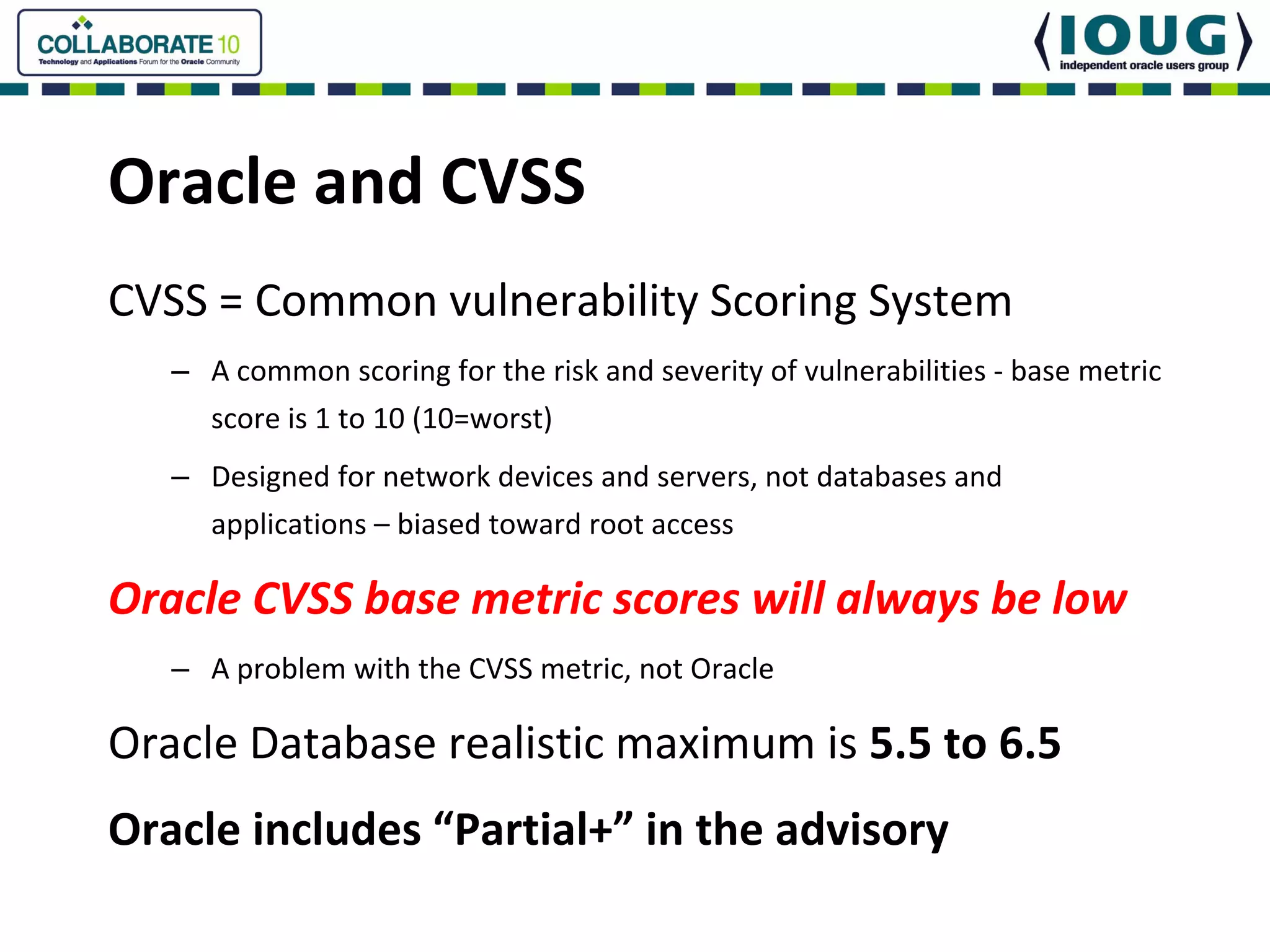 Oracle and CVSS
CVSS = Common vulnerability Scoring System
   – A common scoring for the risk and severity of vulnerabilities ‐ base metric 
     score is 1 to 10 (10=worst)
   – Designed for network devices and servers, not databases and 
     applications – biased toward root access

Oracle CVSS base metric scores will always be low
   – A problem with the CVSS metric, not Oracle

Oracle Database realistic maximum is 5.5 to 6.5
Oracle includes “Partial+” in the advisory
 