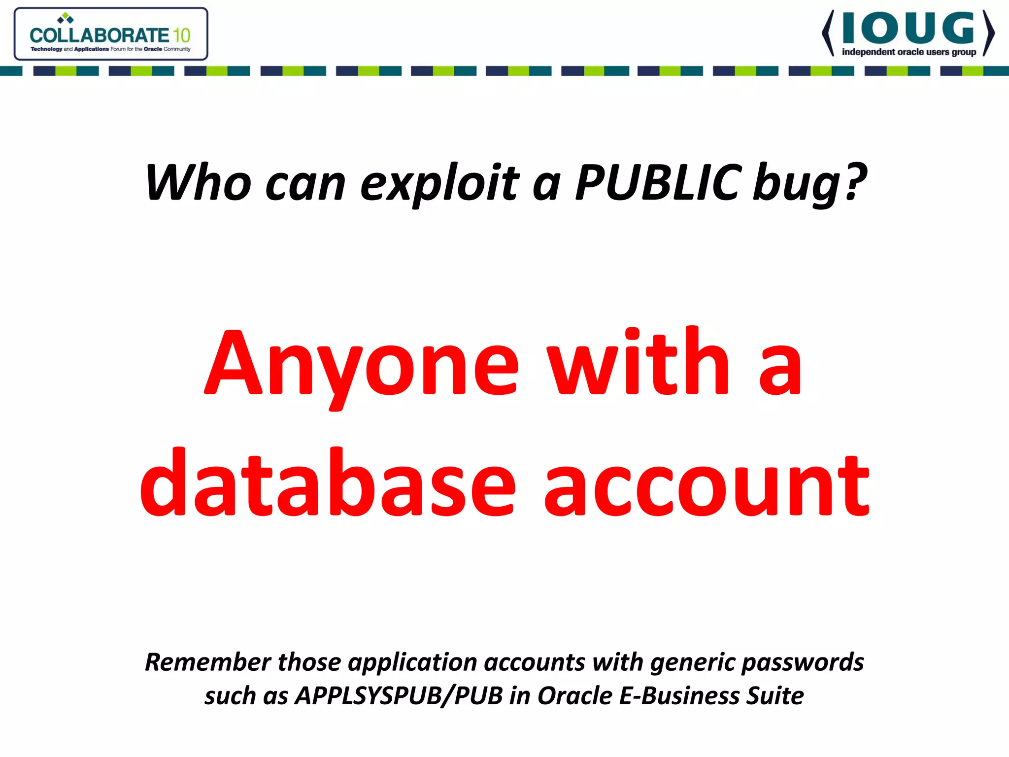 Who can exploit a PUBLIC bug?


 Anyone with a
database account
Remember those application accounts with generic passwords
    such as APPLSYSPUB/PUB in Oracle E‐Business Suite
 