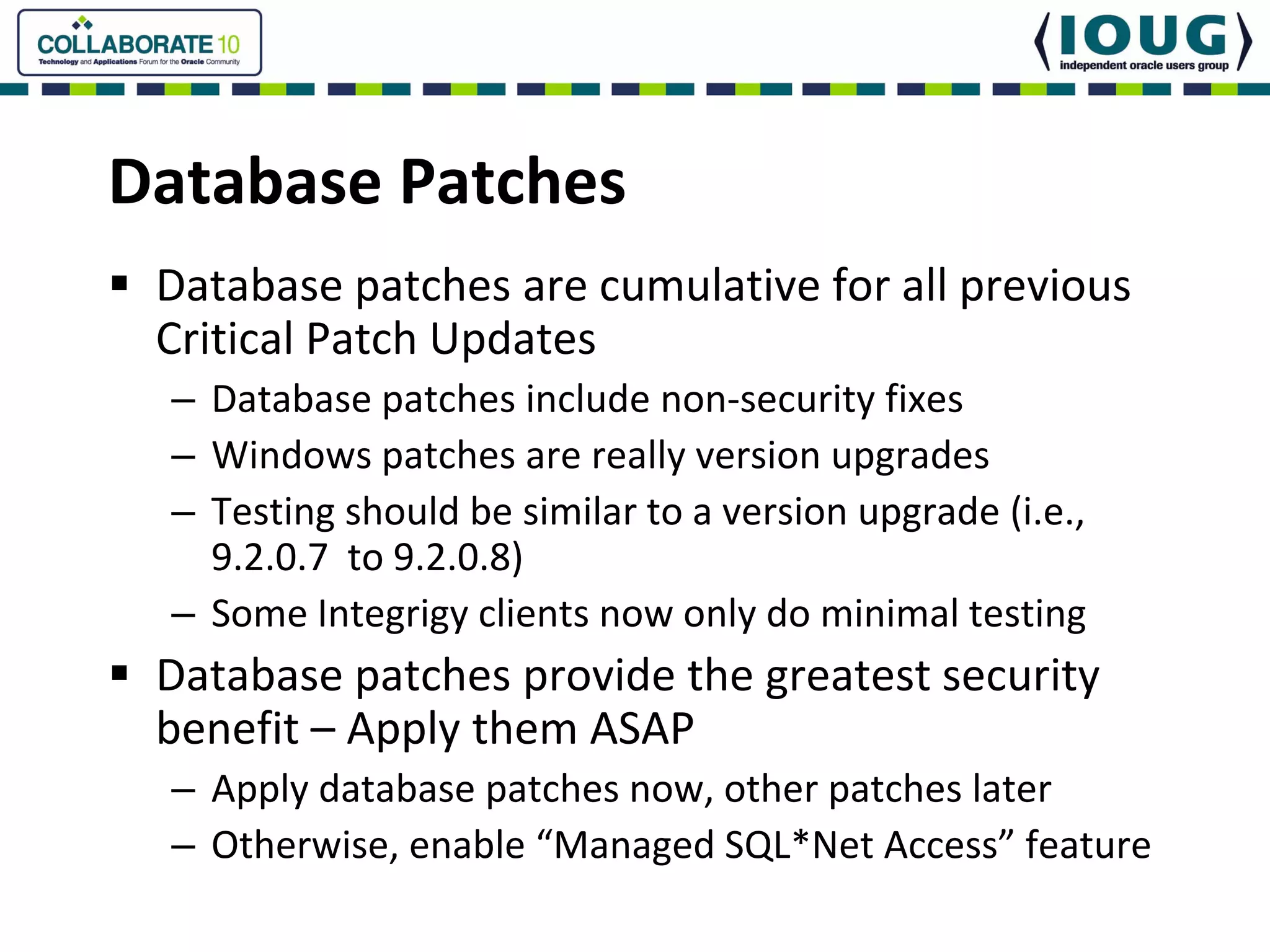 Database Patches
 Database patches are cumulative for all previous 
 Critical Patch Updates
 – Database patches include non‐security fixes
 – Windows patches are really version upgrades
 – Testing should be similar to a version upgrade (i.e., 
   9.2.0.7  to 9.2.0.8)
 – Some Integrigy clients now only do minimal testing
 Database patches provide the greatest security 
 benefit – Apply them ASAP
 – Apply database patches now, other patches later
 – Otherwise, enable “Managed SQL*Net Access” feature
 