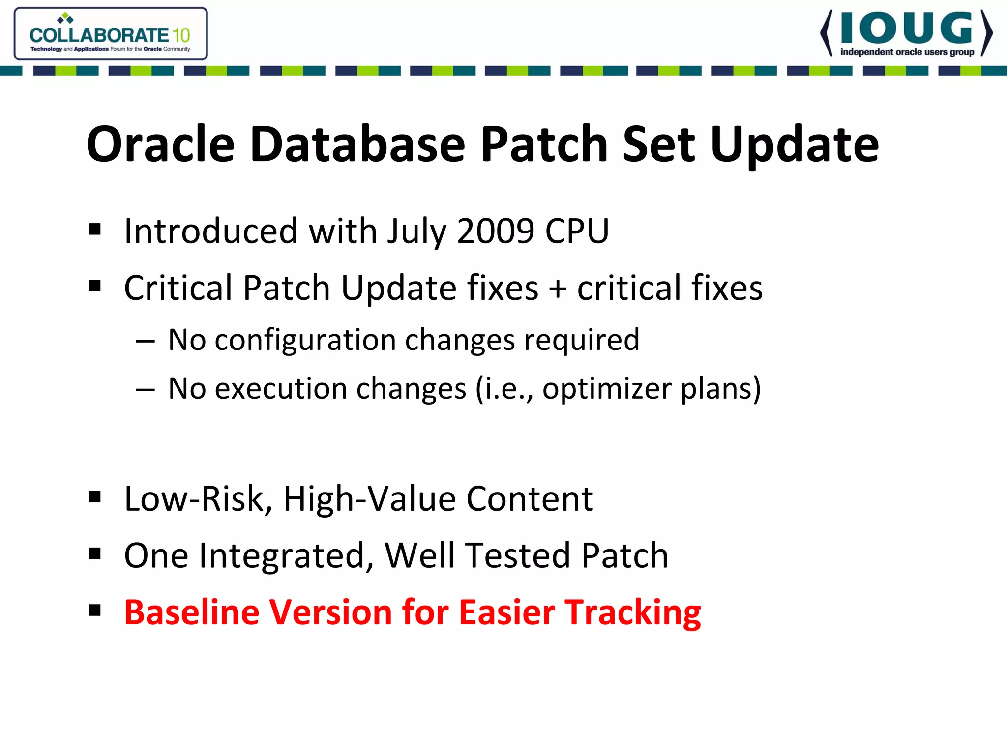 Oracle Database Patch Set Update
 Introduced with July 2009 CPU
 Critical Patch Update fixes + critical fixes
  – No configuration changes required
  – No execution changes (i.e., optimizer plans)


 Low‐Risk, High‐Value Content
 One Integrated, Well Tested Patch
 Baseline Version for Easier Tracking
 