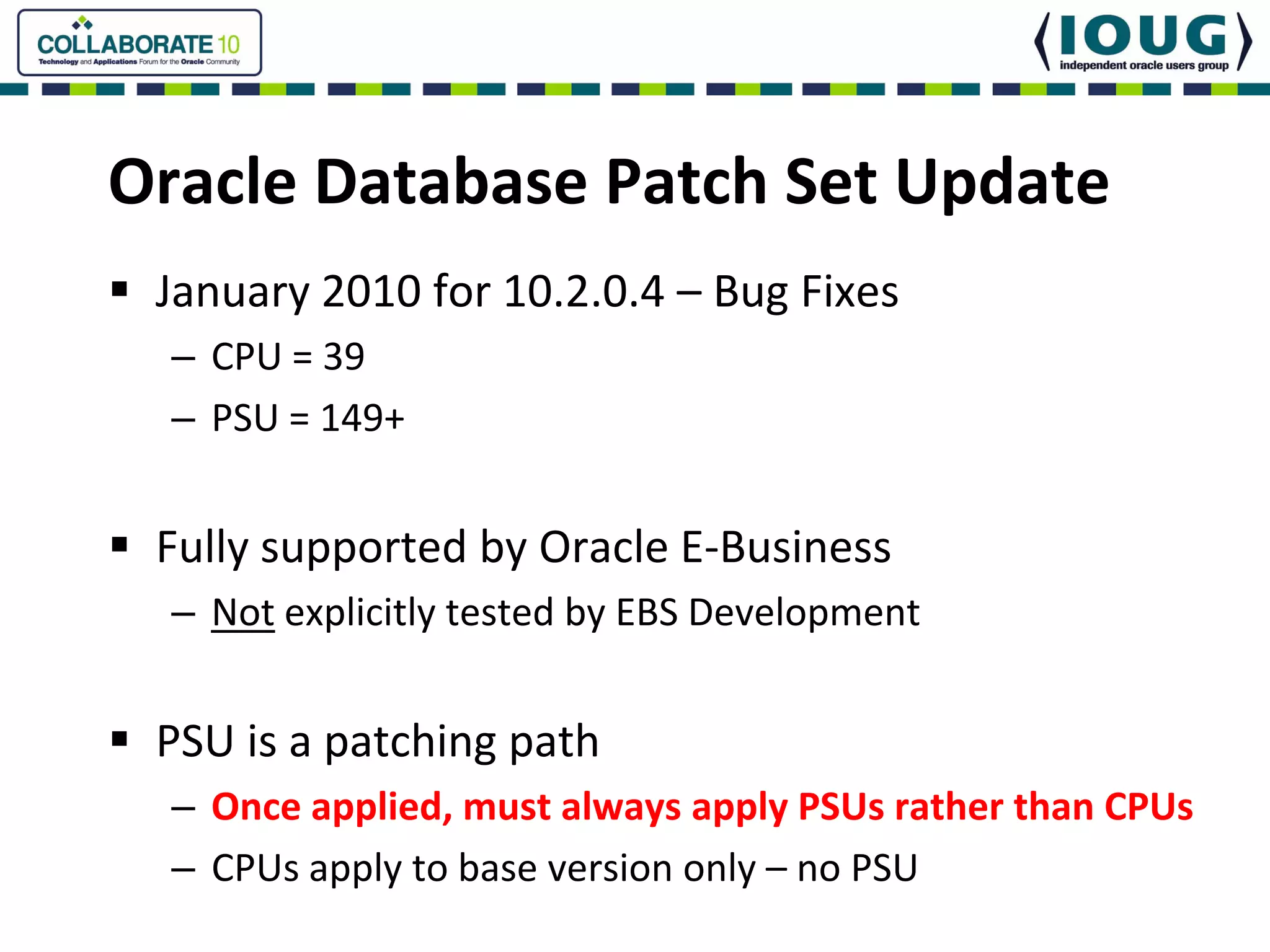 Oracle Database Patch Set Update
 January 2010 for 10.2.0.4 – Bug Fixes
  – CPU = 39   
  – PSU = 149+


 Fully supported by Oracle E‐Business
  – Not explicitly tested by EBS Development


 PSU is a patching path
  – Once applied, must always apply PSUs rather than CPUs
  – CPUs apply to base version only – no PSU
 