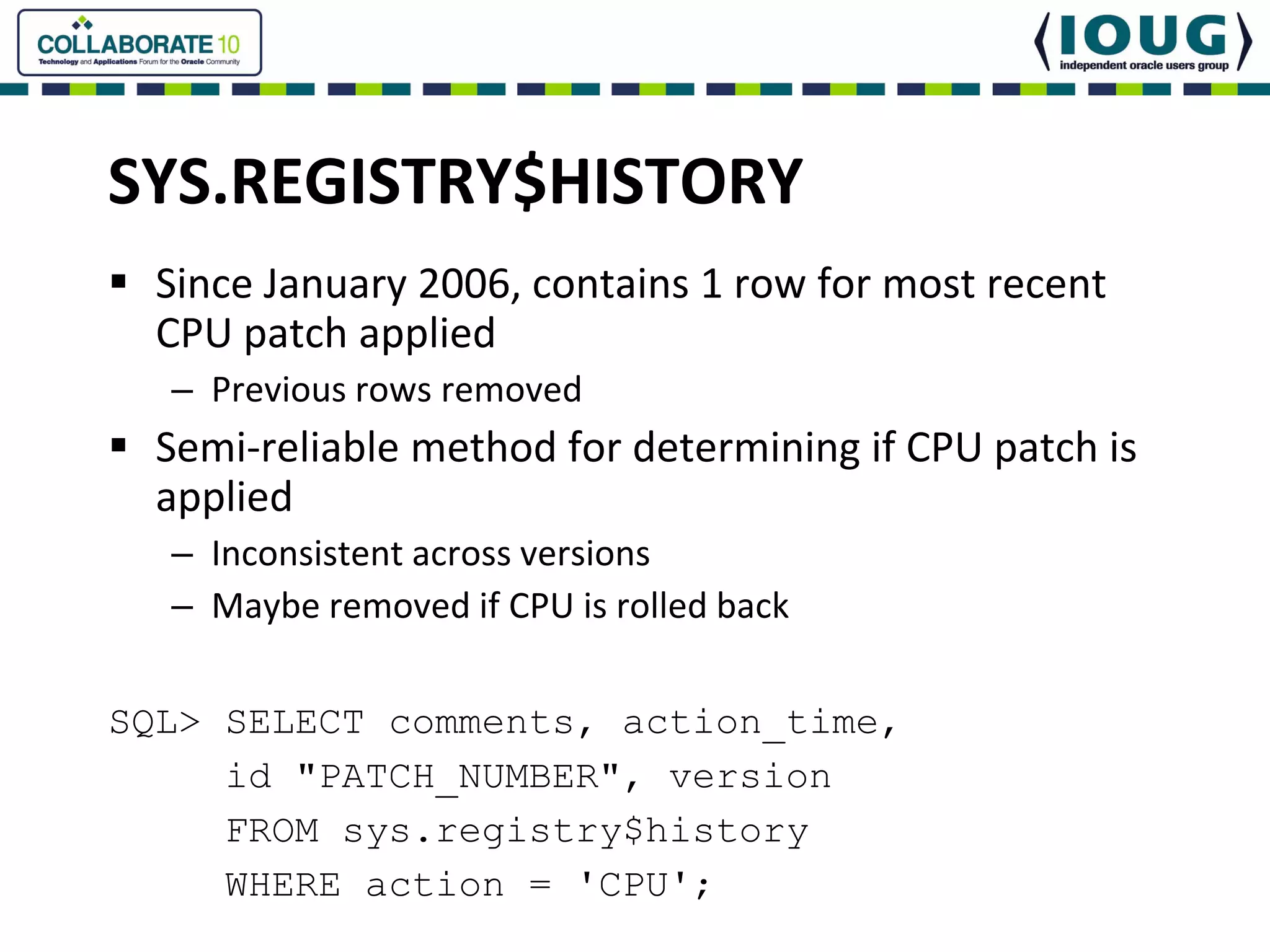 SYS.REGISTRY$HISTORY
  Since January 2006, contains 1 row for most recent 
  CPU patch applied
  – Previous rows removed
  Semi‐reliable method for determining if CPU patch is 
  applied
  – Inconsistent across versions
  – Maybe removed if CPU is rolled back 

SQL> SELECT comments, action_time,
     id "PATCH_NUMBER", version
     FROM sys.registry$history
     WHERE action = 'CPU';
 