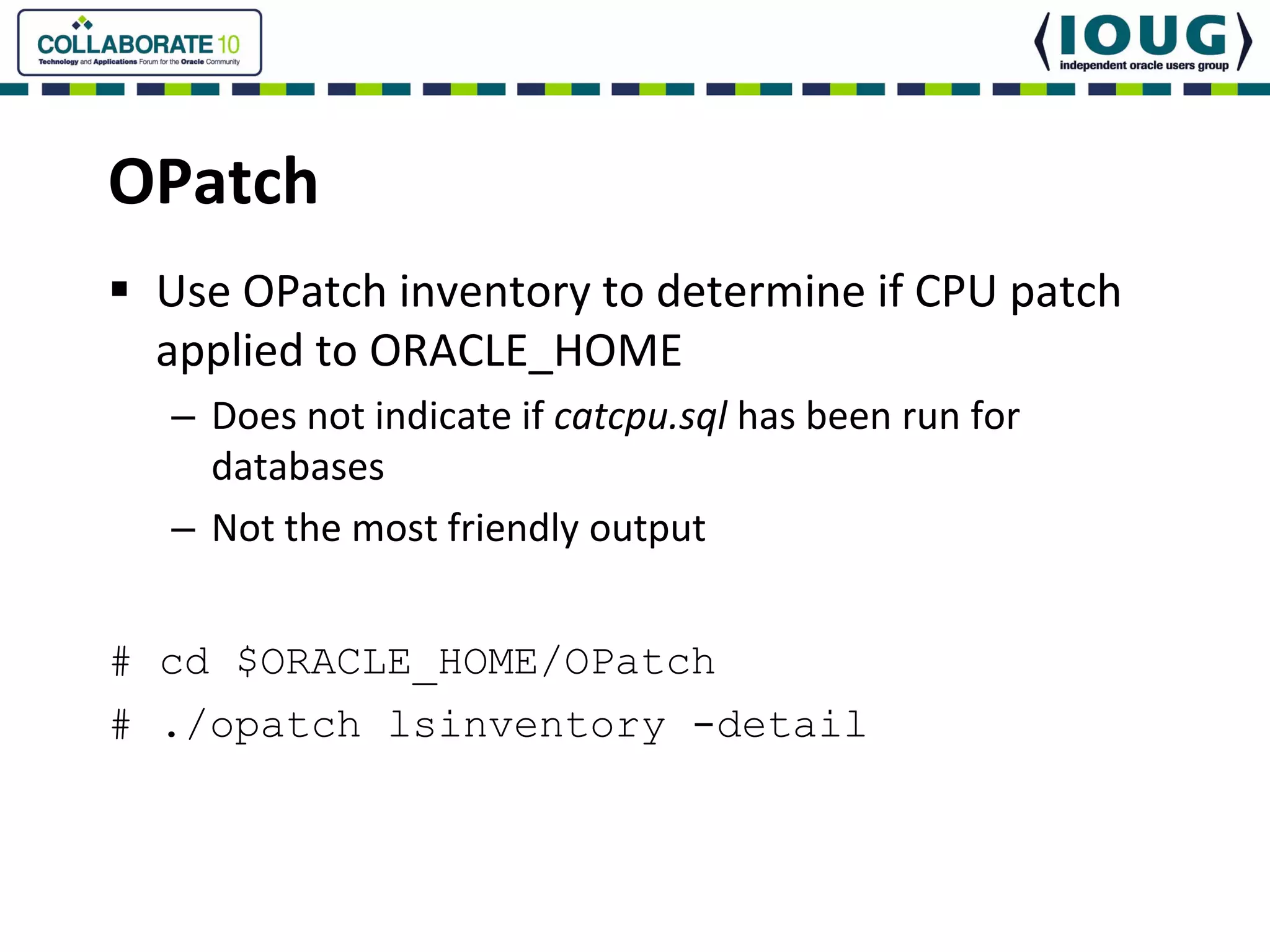 OPatch
 Use OPatch inventory to determine if CPU patch 
 applied to ORACLE_HOME
  – Does not indicate if catcpu.sql has been run for 
    databases
  – Not the most friendly output


# cd $ORACLE_HOME/OPatch
# ./opatch lsinventory -detail
 
