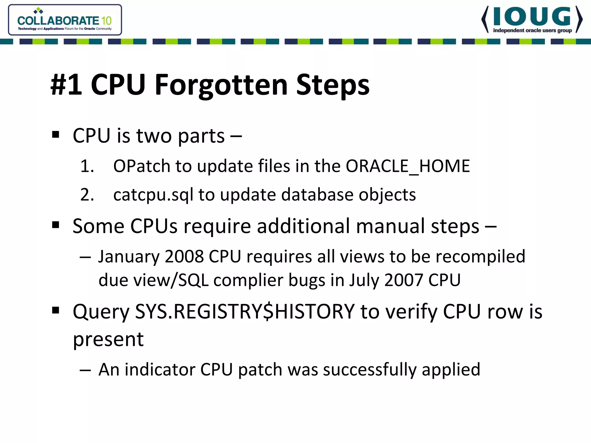 #1 CPU Forgotten Steps
 CPU is two parts –
  1. OPatch to update files in the ORACLE_HOME
  2. catcpu.sql to update database objects
 Some CPUs require additional manual steps –
  – January 2008 CPU requires all views to be recompiled 
    due view/SQL complier bugs in July 2007 CPU
 Query SYS.REGISTRY$HISTORY to verify CPU row is 
 present
  – An indicator CPU patch was successfully applied
 