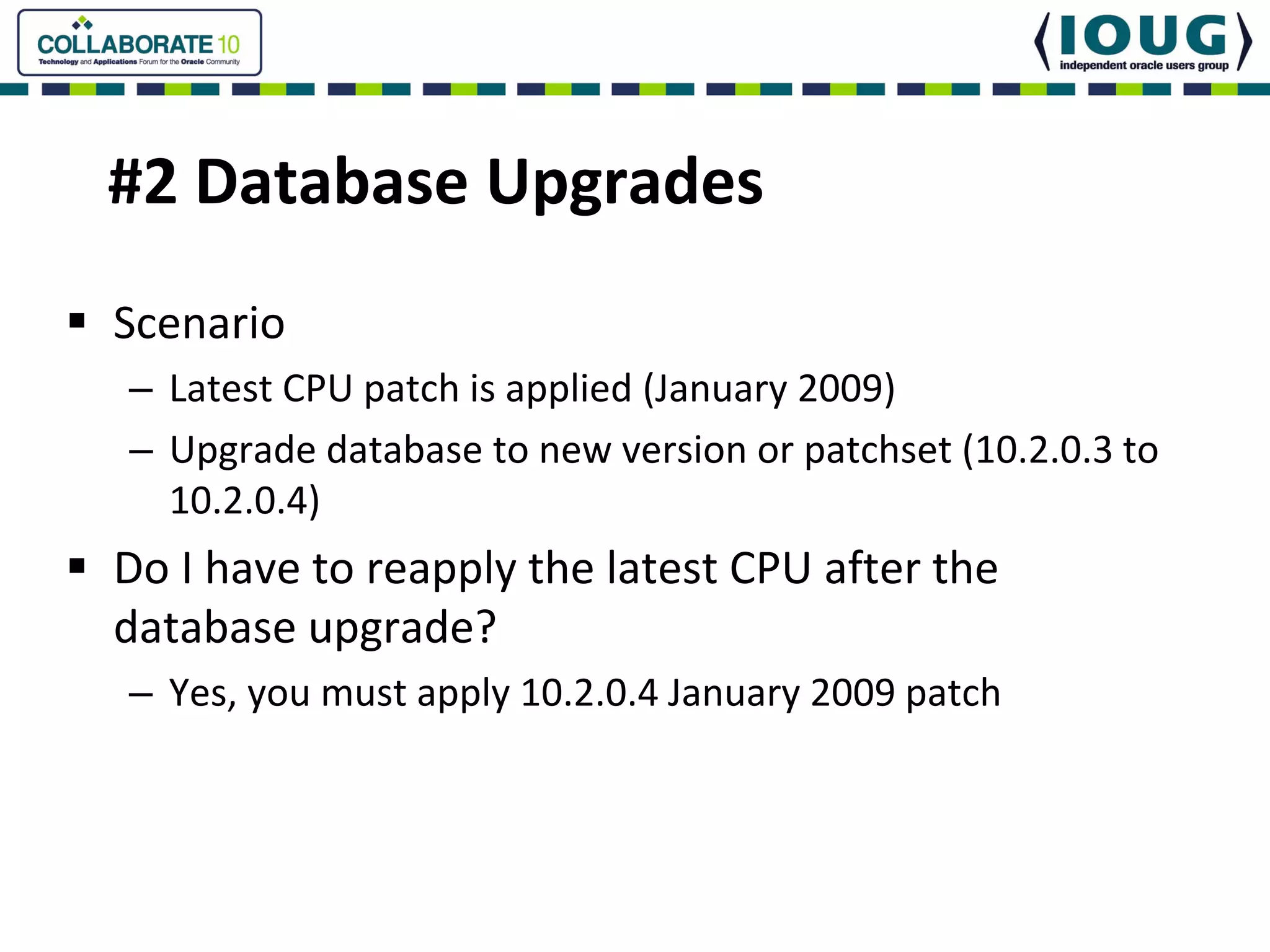 #2 Database Upgrades
Scenario
– Latest CPU patch is applied (January 2009)
– Upgrade database to new version or patchset (10.2.0.3 to 
  10.2.0.4)
Do I have to reapply the latest CPU after the 
database upgrade?
– Yes, you must apply 10.2.0.4 January 2009 patch
 