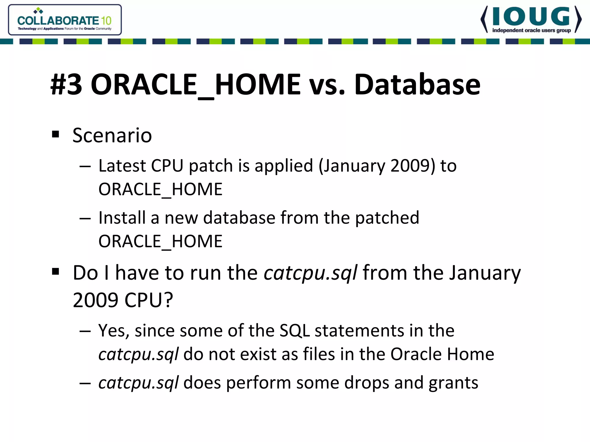 #3 ORACLE_HOME vs. Database
 Scenario
 – Latest CPU patch is applied (January 2009) to 
   ORACLE_HOME
 – Install a new database from the patched 
   ORACLE_HOME
 Do I have to run the catcpu.sql from the January 
 2009 CPU?
 – Yes, since some of the SQL statements in the 
   catcpu.sql do not exist as files in the Oracle Home
 – catcpu.sql does perform some drops and grants
 