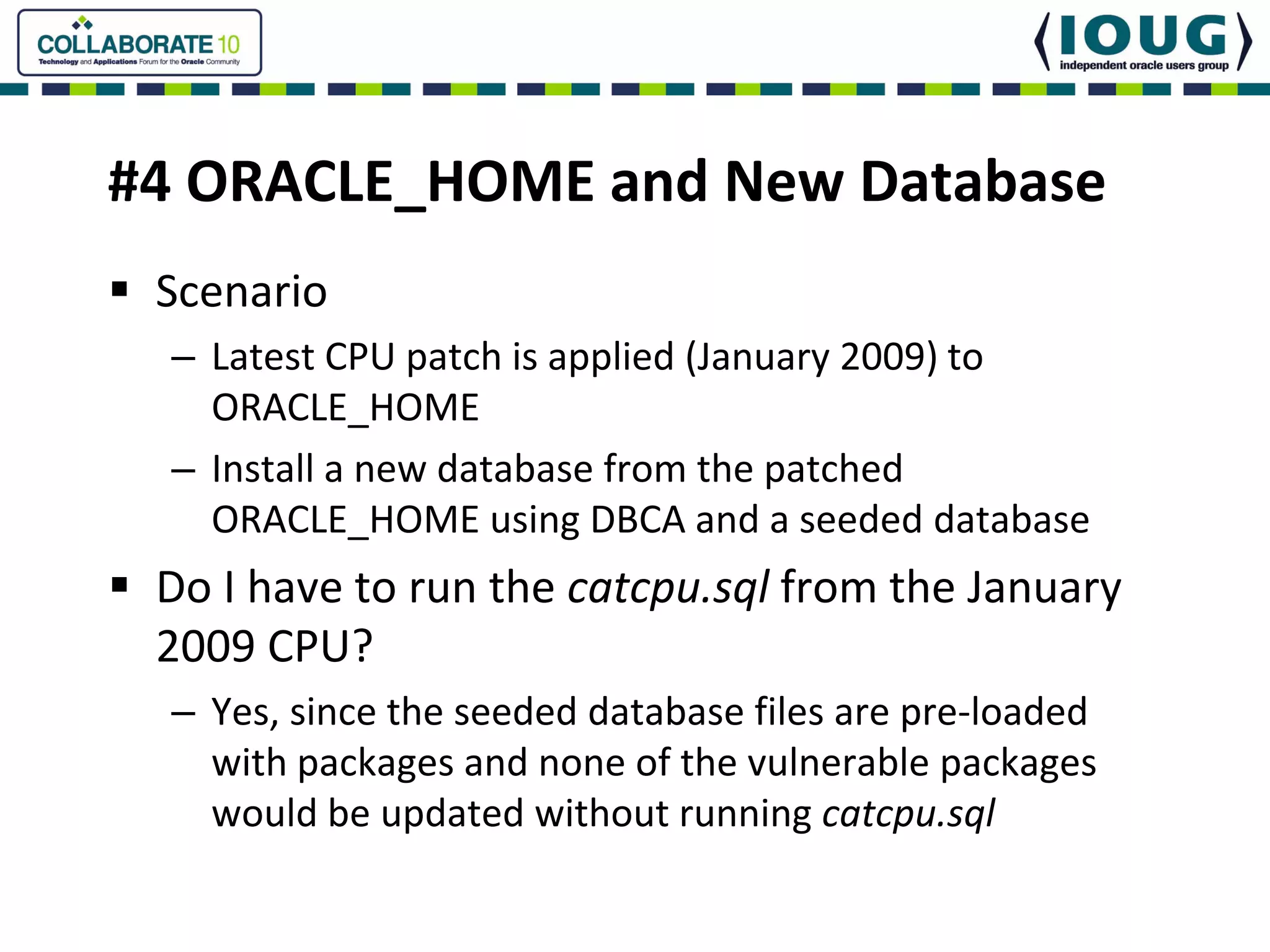#4 ORACLE_HOME and New Database
 Scenario
 – Latest CPU patch is applied (January 2009) to 
   ORACLE_HOME
 – Install a new database from the patched 
   ORACLE_HOME using DBCA and a seeded database
 Do I have to run the catcpu.sql from the January 
 2009 CPU?
 – Yes, since the seeded database files are pre‐loaded 
   with packages and none of the vulnerable packages 
   would be updated without running catcpu.sql
 
