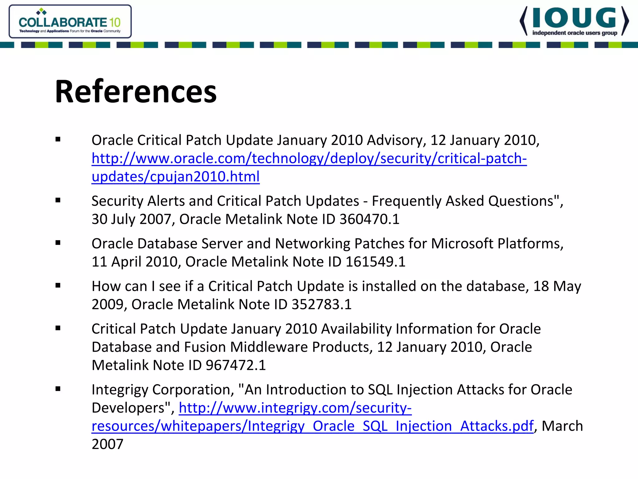 References
  Oracle Critical Patch Update January 2010 Advisory, 12 January 2010, 
  http://www.oracle.com/technology/deploy/security/critical‐patch‐
  updates/cpujan2010.html
  Security Alerts and Critical Patch Updates ‐ Frequently Asked Questions", 
  30 July 2007, Oracle Metalink Note ID 360470.1
  Oracle Database Server and Networking Patches for Microsoft Platforms, 
  11 April 2010, Oracle Metalink Note ID 161549.1
  How can I see if a Critical Patch Update is installed on the database, 18 May 
  2009, Oracle Metalink Note ID 352783.1
  Critical Patch Update January 2010 Availability Information for Oracle 
  Database and Fusion Middleware Products, 12 January 2010, Oracle 
  Metalink Note ID 967472.1
  Integrigy Corporation, "An Introduction to SQL Injection Attacks for Oracle 
  Developers", http://www.integrigy.com/security‐
  resources/whitepapers/Integrigy_Oracle_SQL_Injection_Attacks.pdf, March 
  2007
 
