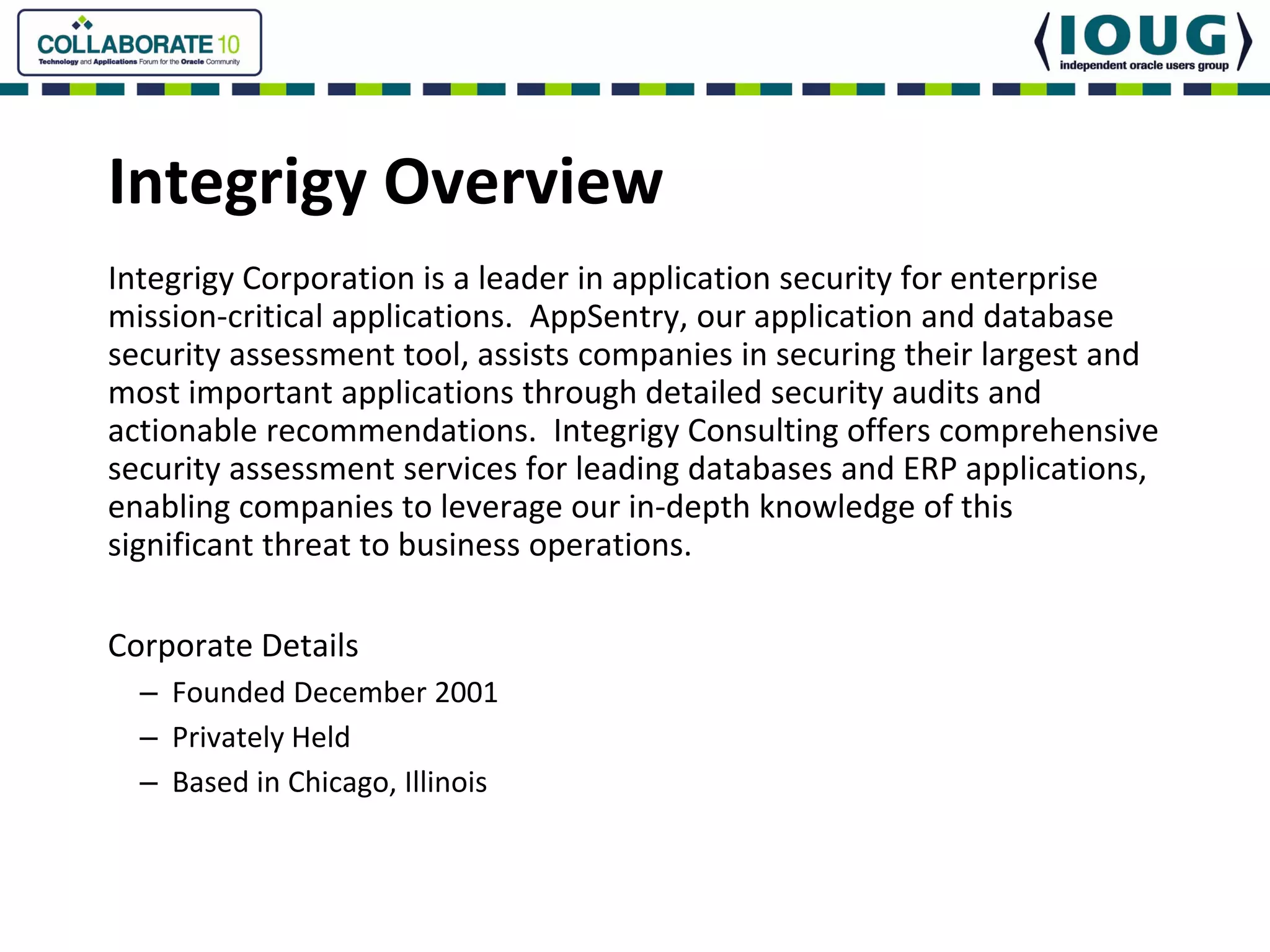 Integrigy Overview
Integrigy Corporation is a leader in application security for enterprise 
mission‐critical applications.  AppSentry, our application and database 
security assessment tool, assists companies in securing their largest and 
most important applications through detailed security audits and 
actionable recommendations.  Integrigy Consulting offers comprehensive 
security assessment services for leading databases and ERP applications, 
enabling companies to leverage our in‐depth knowledge of this 
significant threat to business operations.

Corporate Details
  – Founded December 2001
  – Privately Held
  – Based in Chicago, Illinois
 