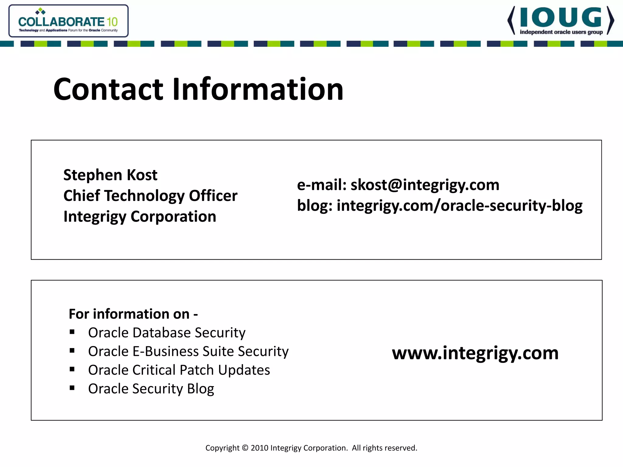 Contact Information

Stephen Kost
                                                e‐mail: skost@integrigy.com
Chief Technology Officer
                                                blog: integrigy.com/oracle‐security‐blog
Integrigy Corporation




 For information on ‐
    Oracle Database Security
    Oracle E‐Business Suite Security                                       www.integrigy.com
    Oracle Critical Patch Updates
    Oracle Security Blog


                      Copyright © 2010 Integrigy Corporation.  All rights reserved.
 