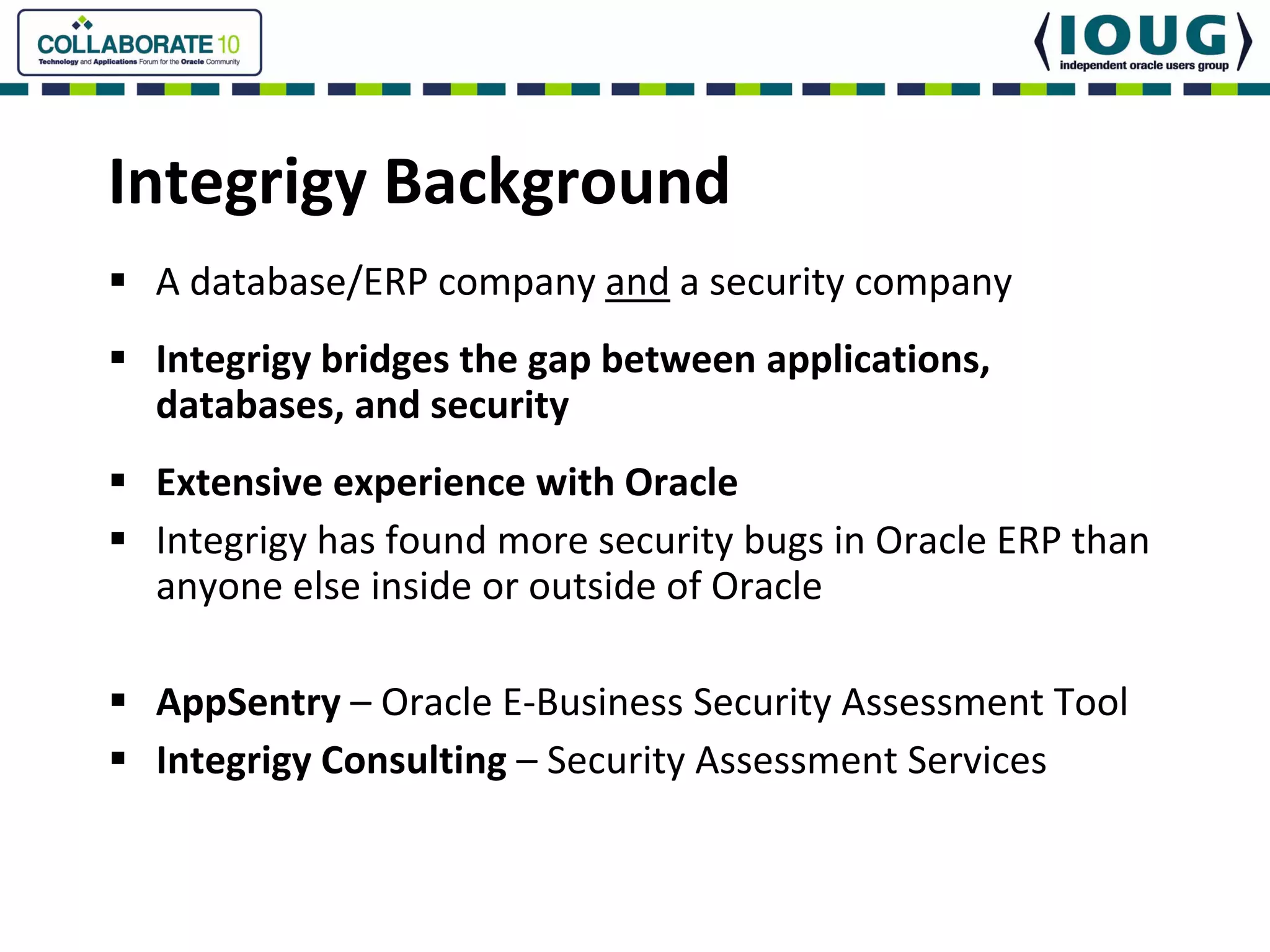 Integrigy Background
 A database/ERP company and a security company
 Integrigy bridges the gap between applications, 
 databases, and security
 Extensive experience with Oracle
 Integrigy has found more security bugs in Oracle ERP than 
 anyone else inside or outside of Oracle

 AppSentry – Oracle E‐Business Security Assessment Tool
 Integrigy Consulting – Security Assessment Services
 