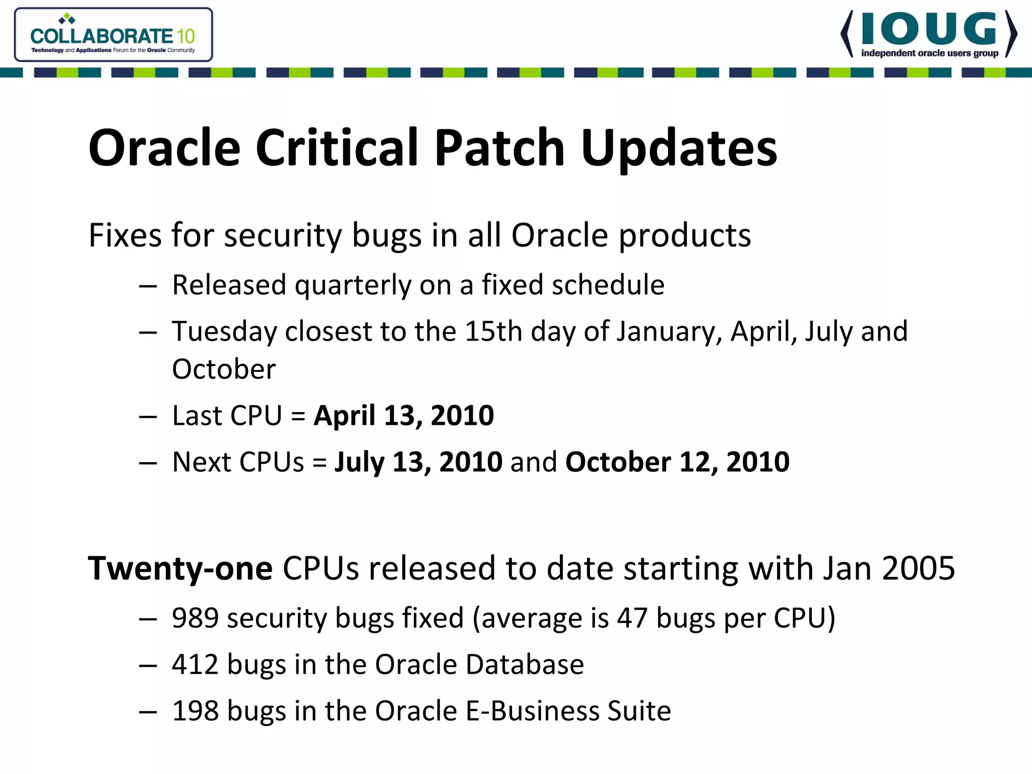 Oracle Critical Patch Updates
Fixes for security bugs in all Oracle products
   – Released quarterly on a fixed schedule
   – Tuesday closest to the 15th day of January, April, July and 
     October
   – Last CPU = April 13, 2010
   – Next CPUs = July 13, 2010 and October 12, 2010


Twenty‐one CPUs released to date starting with Jan 2005
   – 989 security bugs fixed (average is 47 bugs per CPU)
   – 412 bugs in the Oracle Database
   – 198 bugs in the Oracle E‐Business Suite
 