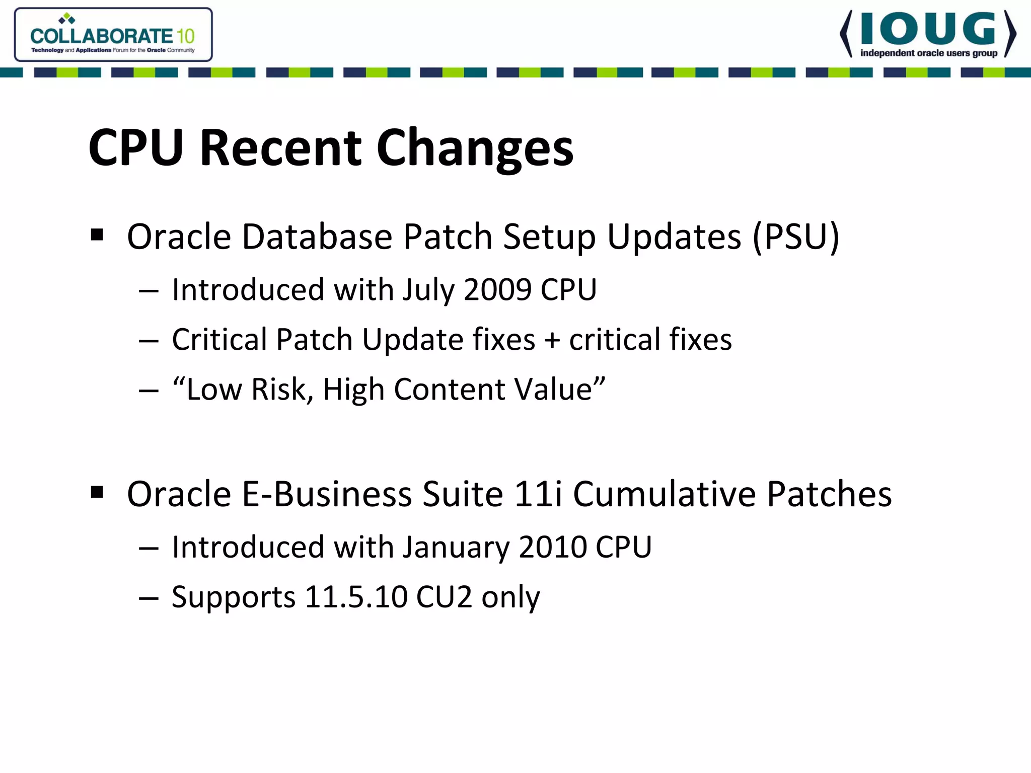 CPU Recent Changes
 Oracle Database Patch Setup Updates (PSU)
 – Introduced with July 2009 CPU
 – Critical Patch Update fixes + critical fixes
 – “Low Risk, High Content Value”


 Oracle E‐Business Suite 11i Cumulative Patches
 – Introduced with January 2010 CPU
 – Supports 11.5.10 CU2 only
 