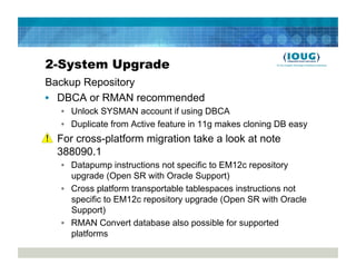 2-System Upgrade
Backup Repository
•  DBCA or RMAN recommended
   •  Unlock SYSMAN account if using DBCA
   •  Duplicate from Active feature in 11g makes cloning DB easy
•  For cross-platform migration take a look at note
   388090.1
   •  Datapump instructions not specific to EM12c repository
      upgrade (Open SR with Oracle Support)
   •  Cross platform transportable tablespaces instructions not
      specific to EM12c repository upgrade (Open SR with Oracle
      Support)
   •  RMAN Convert database also possible for supported
      platforms
 