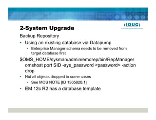 2-System Upgrade
Backup Repository
•  Using an existing database via Datapump
   •  Enterprise Manager schema needs to be removed from
      target database first
$OMS_HOME/sysman/admin/emdrep/bin/RepManager
  omshost port SID -sys_password <password> -action
  drop
•  Not all objects dropped in some cases
    •  See MOS NOTE [ID 1365820.1]
•  EM 12c R2 has a database template
 