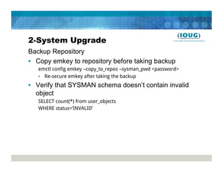 2-System Upgrade
Backup Repository
•  Copy emkey to repository before taking backup
   emctl config emkey –copy_to_repos –sysman_pwd <password>
   •  Re-secure emkey after taking the backup
•  Verify that SYSMAN schema doesn’t contain invalid
   object
   SELECT count(*) from user_objects
   WHERE status=‘INVALID’
 
