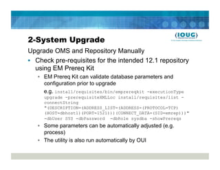 2-System Upgrade
Upgrade OMS and Repository Manually
•  Check pre-requisites for the intended 12.1 repository
   using EM Prereq Kit
   •  EM Prereq Kit can validate database parameters and
      configuration prior to upgrade
      e.g. install/requisites/bin/emprereqkit -executionType
     upgrade -prerequisiteXMLLoc install/requisites/list -
     connectString
     "(DESCRIPTION=(ADDRESS_LIST=(ADDRESS=(PROTOCOL=TCP)
     (HOST=dbhost1)(PORT=1521)))(CONNECT_DATA=(SID=emrep)))"
     -dbUser SYS -dbPassword -dbRole sysdba -showPrereqs
   •  Some parameters can be automatically adjusted (e.g.
      process)
   •  The utility is also run automatically by OUI
 