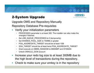 2-System Upgrade
Upgrade OMS and Repository Manually
Repository Database Pre-requisites
•  Verify your initialization parameters
   •  PROCESSES parameter is at least 300. The installer can also make the
      changes if desired.
   •  Set JOB_QUEUE_PROCESSES to 0 (temporarily)
   •  Set SHARED_POOL_SIZE to 700MB or greater
   •  PGA_AGGREGATE_TARGET should be at least 1GB
   •  SGA_TARGET should be at least twice PGA_AGGREGATE_TARGET
   •  Grant execute on DBMS_RANDOM to DBSNMP and SYSMAN
   •  Unlock ORACLE_OCM account

•  Increase your redo log size to at least 300MB due to
   the high level of transactions during the repository.
•  Check to make sure your emkey is in the repository
 