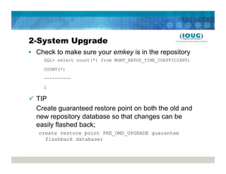 2-System Upgrade
•  Check to make sure your emkey is in the repository
     SQL> select count(*) from MGMT_REPOS_TIME_COEFFICIENT;

     COUNT(*)

     ----------
     1

  TIP
   Create guaranteed restore point on both the old and
   new repository database so that changes can be
   easily flashed back;
   create restore point PRE_OMS_UPGRADE guarantee
     flashback database;
 
