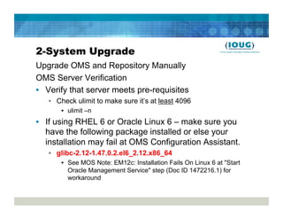 2-System Upgrade
Upgrade OMS and Repository Manually
OMS Server Verification
•  Verify that server meets pre-requisites
   •  Check ulimit to make sure it’s at least 4096
       •  ulimit –n
•  If using RHEL 6 or Oracle Linux 6 – make sure you
   have the following package installed or else your
   installation may fail at OMS Configuration Assistant.
   •  glibc-2.12-1.47.0.2.el6_2.12.x86_64
       •  See MOS Note: EM12c: Installation Fails On Linux 6 at "Start
          Oracle Management Service" step (Doc ID 1472216.1) for
          workaround
 
