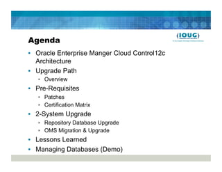 Agenda
•  Oracle Enterprise Manger Cloud Control12c
   Architecture
•  Upgrade Path
   •  Overview
•  Pre-Requisites
   •  Patches
   •  Certification Matrix
•  2-System Upgrade
   •  Repository Database Upgrade
   •  OMS Migration & Upgrade
•  Lessons Learned
•  Managing Databases (Demo)
 