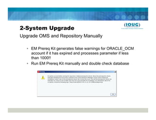2-System Upgrade
Upgrade OMS and Repository Manually

  •  EM Prereq Kit generates false warnings for ORACLE_OCM
     account if it has expired and processes parameter if less
     than 1000!!
  •  Run EM Prereq Kit manually and double check database
 